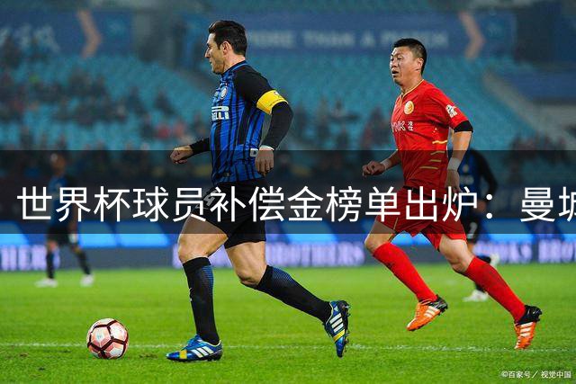 世界杯球员补偿金榜单出炉：曼城力压巴萨成最大赢家