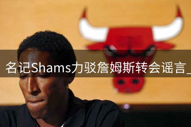 名记Shams力驳詹姆斯转会谣言 2亿美金押注印证其商业价值