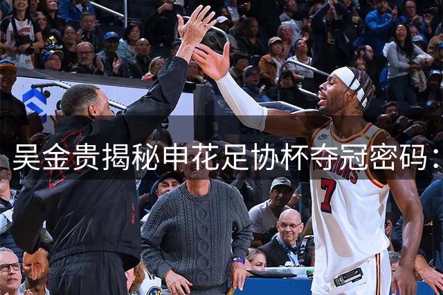 吴金贵揭秘申花足协杯夺冠密码：以静制动破解泰山攻势