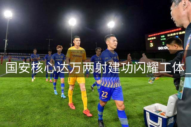 国安核心达万两射建功闪耀工体 续约悬念迎来关键转折