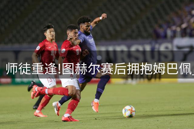 师徒重逢!图赫尔赛后拥抱姆巴佩 法国神锋22球加冕世界杯历史射手王
