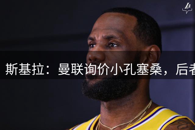 斯基拉：曼联询价小孔塞桑，后者可能在今夏离开尤文