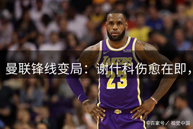 曼联锋线变局：谢什科伤愈在即，齐尔克泽或留队