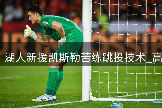 湖人新援凯斯勒苦练跳投技术 高管盛赞其与东契奇化学反应