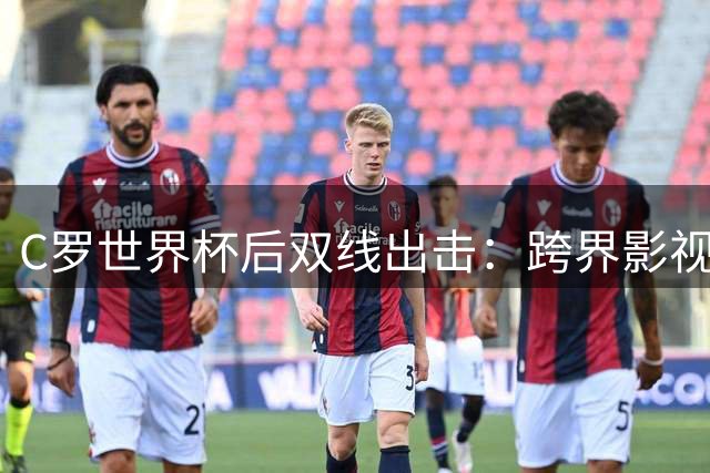 C罗世界杯后双线出击：跨界影视圈当制片人 筹备浪漫婚礼开启人生新篇